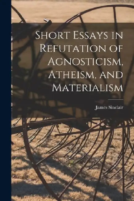 Short Essays in Refutation of Agnosticism, Atheism, and Materialism by James Sinclair