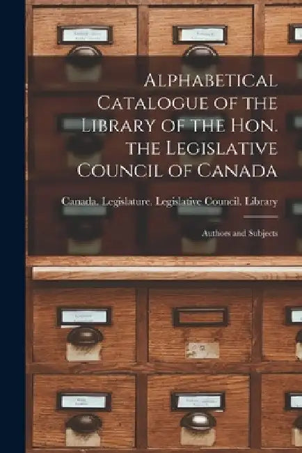 Alphabetical Catalogue of the Library of the Hon. the Legislative Council of Canada [microform]: Authors and Subjects by Canada Legislature Legislative Coun