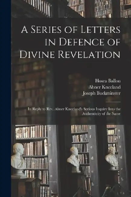 A Series of Letters in Defence of Divine Revelation: in Reply to Rev. Abner Kneeland's Serious Inquiry Into the Authenticity of the Same by Hosea 1771-1852 Ballou