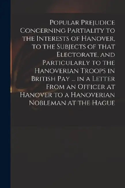 Popular Prejudice Concerning Partiality to the Interests of Hanover, to the Subjects of That Electorate, and Particularly to the Hanoverian Troops in by Anonymous