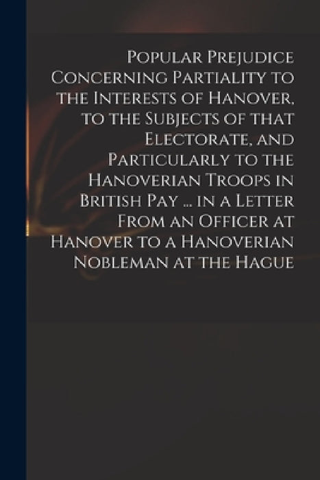 Popular Prejudice Concerning Partiality to the Interests of Hanover, to the Subjects of That Electorate, and Particularly to the Hanoverian Troops in by Anonymous
