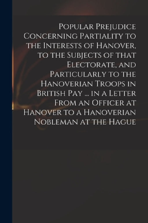 Popular Prejudice Concerning Partiality to the Interests of Hanover, to the Subjects of That Electorate, and Particularly to the Hanoverian Troops in by Anonymous