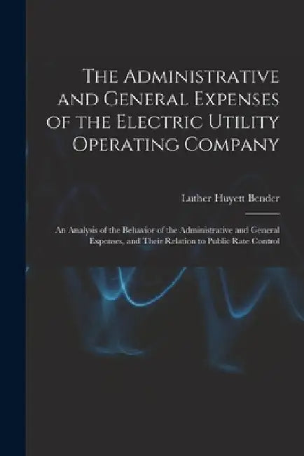 The Administrative and General Expenses of the Electric Utility Operating Company [microform]; an Analysis of the Behavior of the Administrative and G by Luther Huyett 1907- Bender
