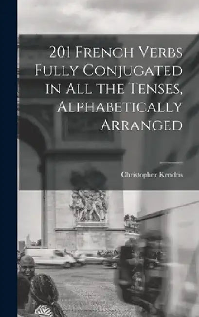 201 French Verbs Fully Conjugated in All the Tenses, Alphabetically Arranged by Christopher Kendris