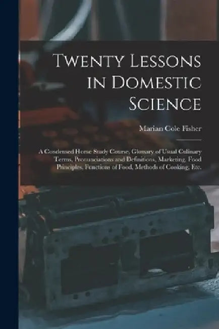 Twenty Lessons in Domestic Science: a Condensed Home Study Course, Glossary of Usual Culinary Terms, Pronunciations and Definitions, Marketing, Food P by Marian Cole Fisher