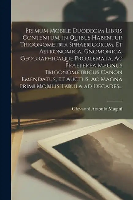 Primum Mobile Duodecim Libris Contentum, in Quibus Habentur Trigonometria Sphaericorum, Et Astronomica, Gnomonica, Geographicaque Problemata, Ac Praet by Giovanni Antonio Magini