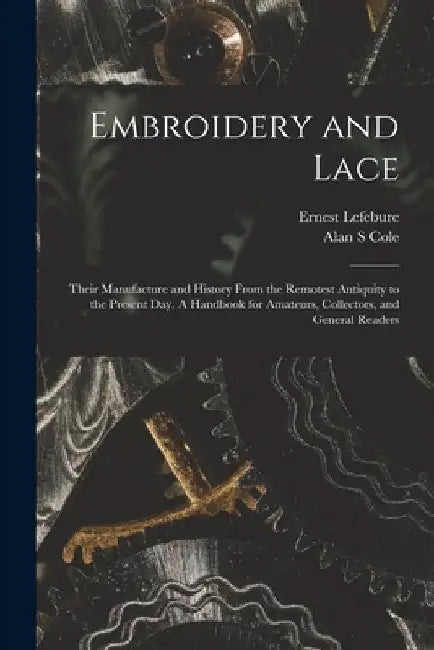 Embroidery and Lace: Their Manufacture and History From the Remotest Antiquity to the Present Day. A Handbook for Amateurs, Collectors, and by Ernest 1835- Lefebure
