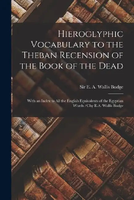 Hieroglyphic Vocabulary to the Theban Recension of the Book of the Dead: With an Index to All the English Equivalents of the Egyptian Words /cby E.A. by E. A. Wallis (Ernest Alfred Wa Budge