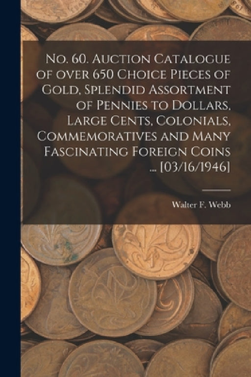 No. 60. Auction Catalogue of Over 650 Choice Pieces of Gold, Splendid Assortment of Pennies to Dollars, Large Cents, Colonials, Commemoratives and Man by Walter F. Webb