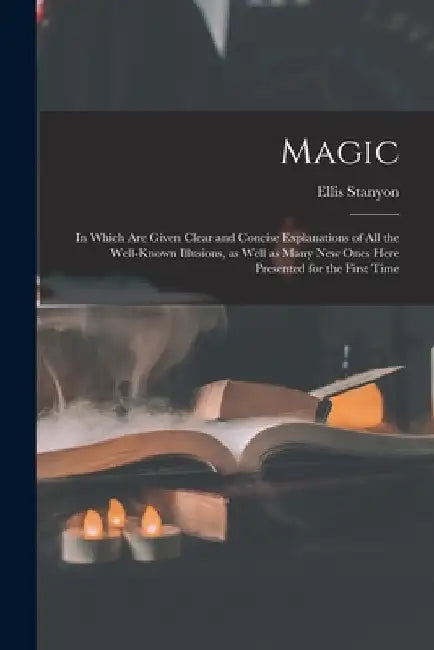 Magic; in Which Are Given Clear and Concise Explanations of All the Well-known Illusions, as Well as Many New Ones Here Presented for the First Time by Ellis Stanyon