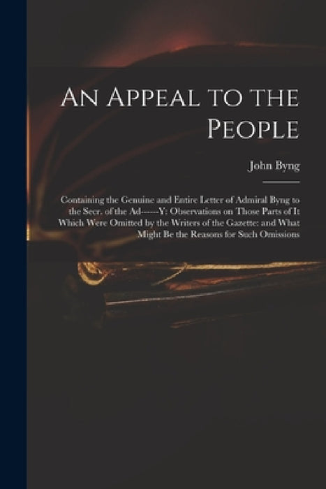 An Appeal to the People: Containing the Genuine and Entire Letter of Admiral Byng to the Secr. of the Ad------y: Observations on Those Parts of by John 1704-1757 Byng