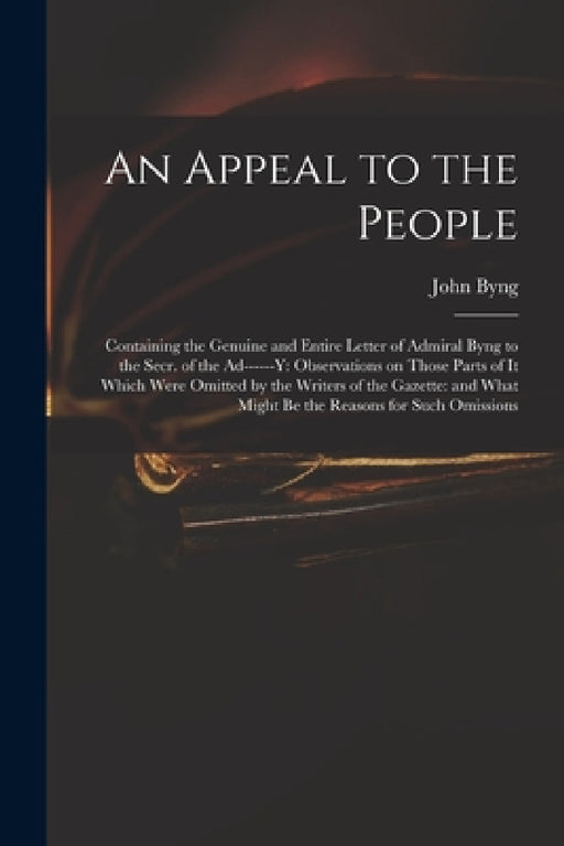 An Appeal to the People: Containing the Genuine and Entire Letter of Admiral Byng to the Secr. of the Ad------y: Observations on Those Parts of by John 1704-1757 Byng