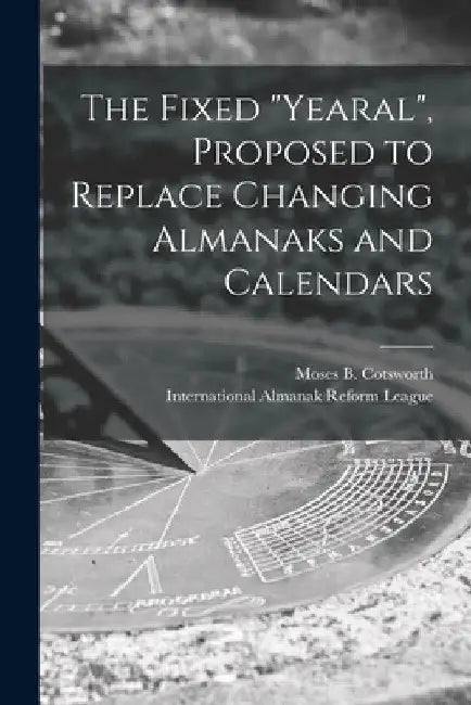 The Fixed "Yearal" [microform], Proposed to Replace Changing Almanaks and Calendars by Moses B. (Moses Bruine) 1. Cotsworth