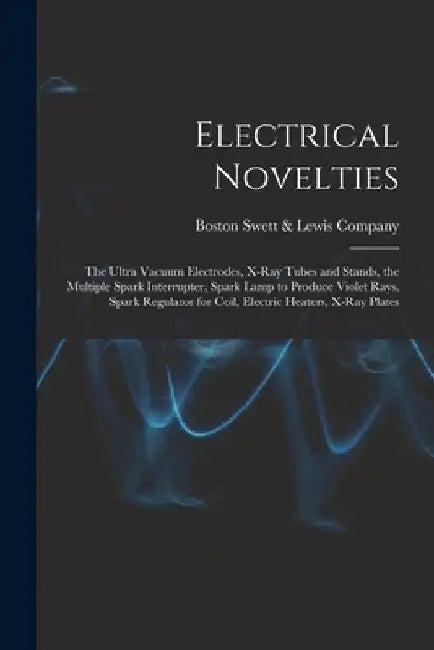 Electrical Novelties: the Ultra Vacuum Electrodes, X-ray Tubes and Stands, the Multiple Spark Interrupter, Spark Lamp to Produce Violet Rays by Boston Swett &. Lewis Company