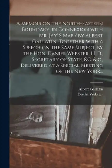 A Memoir on the North-eastern Boundary, in Connexion With Mr. Jay' S Map / by Albert Gallatin. Together With a Speech on the Same Subject, by the Hon. by Albert 1761-1849 Gallatin