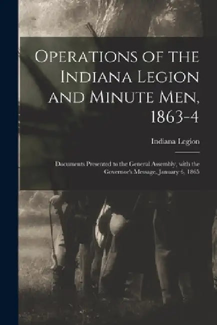 Operations of the Indiana Legion and Minute Men, 1863-4: Documents Presented to the General Assembly, With the Governor's Message, January 6, 1865 by Indiana Legion