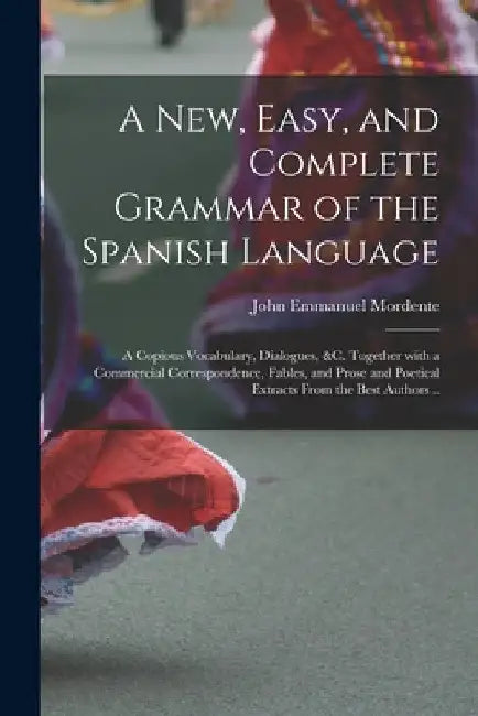 A New, Easy, and Complete Grammar of the Spanish Language: a Copious Vocabulary, Dialogues, &c. Together With a Commercial Correspondence, Fables, and by John Emmanuel Mordente