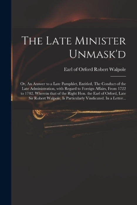 The Late Minister Unmask'd: or, An Answer to a Late Pamphlet, Entitled, The Conduct of the Late Administration, With Regard to Foreign Affairs, Fr by Robert Earl of Orford Walpole