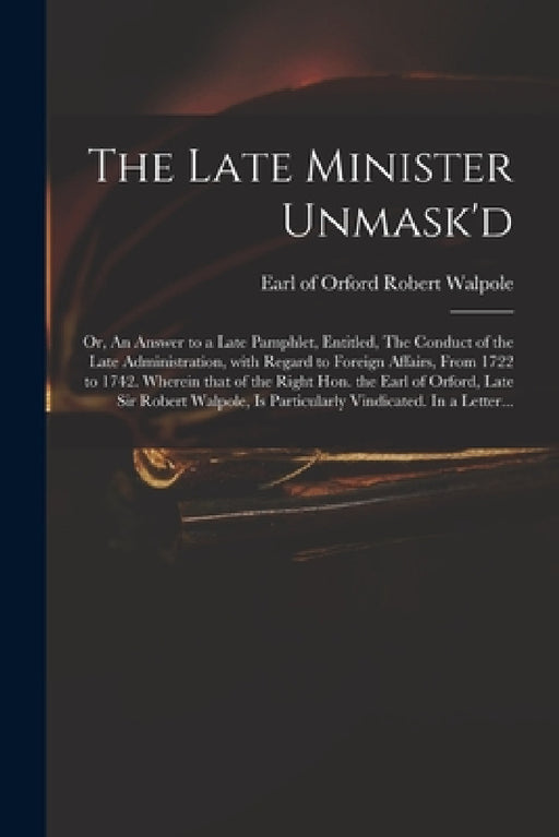 The Late Minister Unmask'd: or, An Answer to a Late Pamphlet, Entitled, The Conduct of the Late Administration, With Regard to Foreign Affairs, Fr by Robert Earl of Orford Walpole