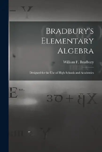 Bradbury's Elementary Algebra: Designed for the Use of High Schools and Academies by William F. (William Frothin Bradbury
