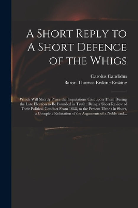 A Short Reply to A Short Defence of the Whigs: Which Will Shortly Prove the Imputations Cast Upon Them During the Late Election to Be Founded in Truth by Carolus Candidus, Thomas Erskine Baron Erskine