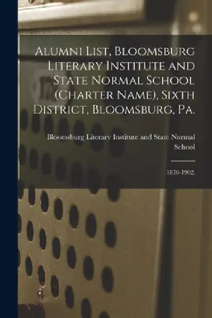 Alumni List, Bloomsburg Literary Institute and State Normal School (charter Name), Sixth District, Bloomsburg, Pa.: 1870-1902. by Bloomsburg Literary Institute and State