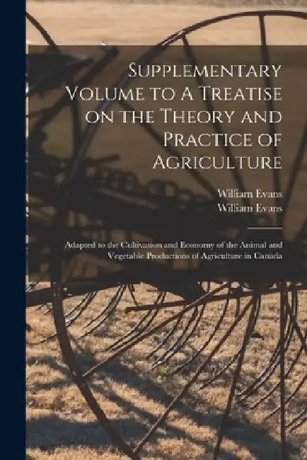 Supplementary Volume to A Treatise on the Theory and Practice of Agriculture [microform]: Adapted to the Cultivation and Economy of the Animal and Veg by William 1786-1857 Evans