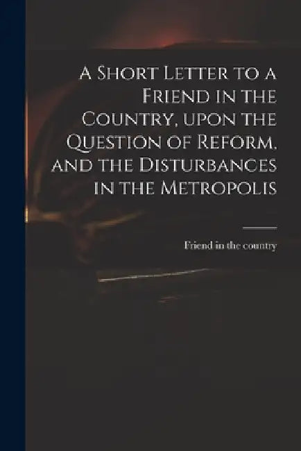 A Short Letter to a Friend in the Country, Upon the Question of Reform, and the Disturbances in the Metropolis by Friend in the Country