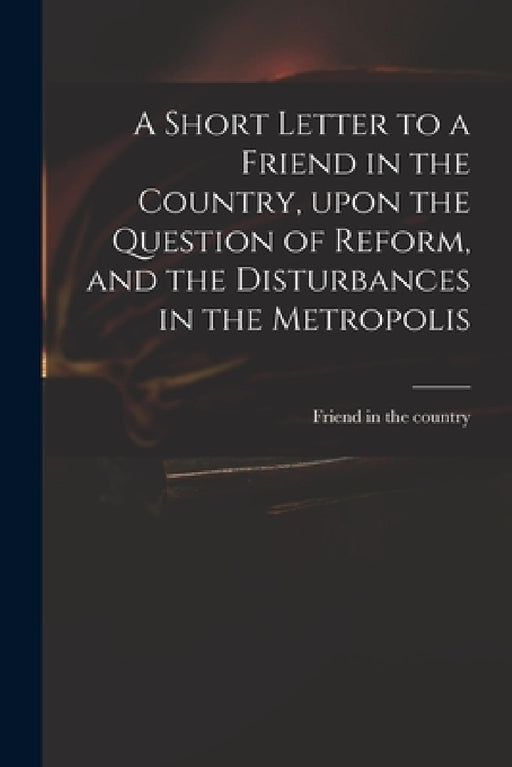 A Short Letter to a Friend in the Country, Upon the Question of Reform, and the Disturbances in the Metropolis by Friend in the Country