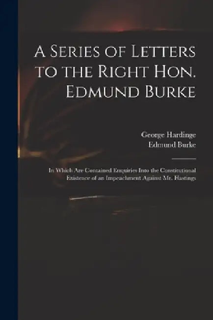 A Series of Letters to the Right Hon. Edmund Burke; in Which Are Contained Enquiries Into the Constitutional Existence of an Impeachment Against Mr. H by George 1743-1816 Hardinge