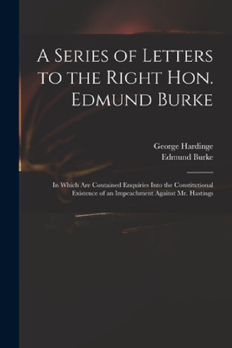 A Series of Letters to the Right Hon. Edmund Burke; in Which Are Contained Enquiries Into the Constitutional Existence of an Impeachment Against Mr. H by George 1743-1816 Hardinge, Edmund 1729?-1797 Burke