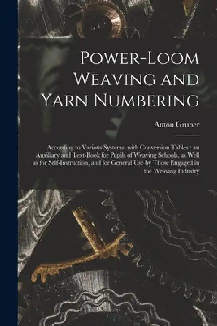 Power-loom Weaving and Yarn Numbering: According to Various Systems, With Conversion Tables: an Auxiliary and Text-book for Pupils of Weaving Schools, by Anton Gruner