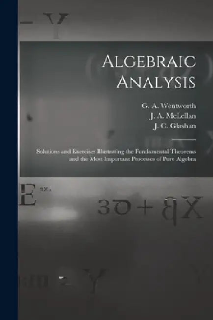 Algebraic Analysis [microform]: Solutions and Exercises Illustrating the Fundamental Theorems and the Most Important Processes of Pure Algebra by G. a. (George Albert) 183 Wentworth