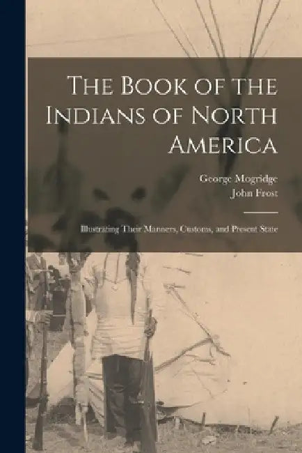 The Book of the Indians of North America [microform]: Illustrating Their Manners, Customs, and Present State by George 1787-1854 Mogridge
