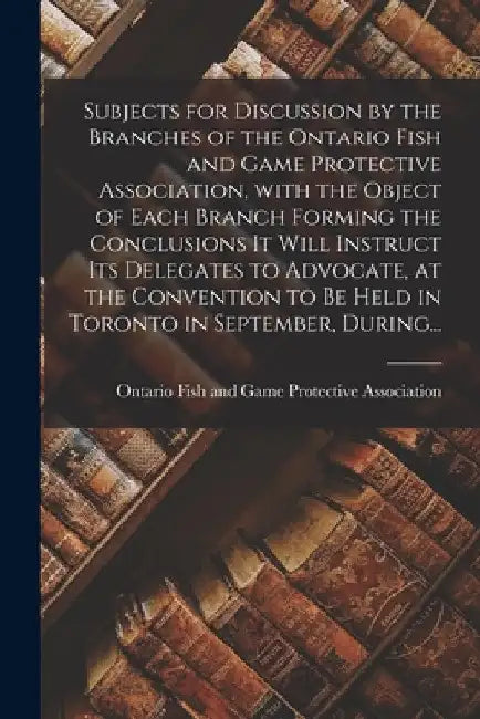 Subjects for Discussion by the Branches of the Ontario Fish and Game Protective Association, With the Object of Each Branch Forming the Conclusions It by Ontario Fish and Game Protective Asso