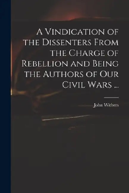 A Vindication of the Dissenters From the Charge of Rebellion and Being the Authors of Our Civil Wars ... by John 1669-1729 Withers