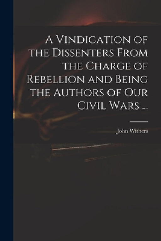A Vindication of the Dissenters From the Charge of Rebellion and Being the Authors of Our Civil Wars ... by John 1669-1729 Withers