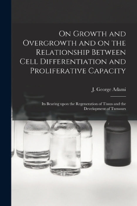 On Growth and Overgrowth and on the Relationship Between Cell Differentiation and Proliferative Capacity [microform]: Its Bearing Upon the Regeneratio by J. George (John George) 1862- Adami