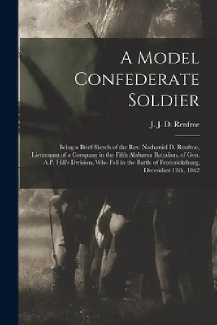 A Model Confederate Soldier: Being a Brief Sketch of the Rev. Nathaniel D. Renfroe, Lieutenant of a Company in the Fifth Alabama Battalion, of Gen. by J. J. D. (John Jefferson Dey Renfroe