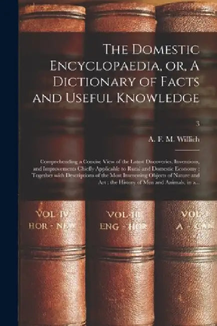 The Domestic Encyclopaedia, or, A Dictionary of Facts and Useful Knowledge: Comprehending a Concise View of the Latest Discoveries, Inventions, and Im by A. F. M. (Anthony Florian Ma Willich