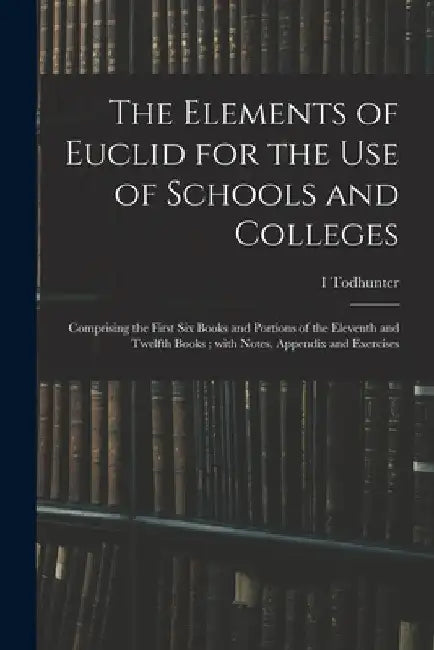 The Elements of Euclid for the Use of Schools and Colleges; Comprising the First Six Books and Portions of the Eleventh and Twelfth Books; With Notes, by I. Todhunter
