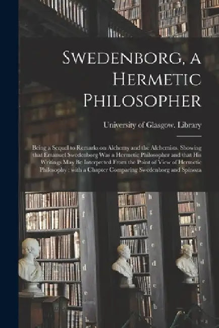 Swedenborg, a Hermetic Philosopher: Being a Sequel to Remarks on Alchemy and the Alchemists. Showing That Emanuel Swedenborg Was a Hermetic Philosophe by University of Glasgow Library