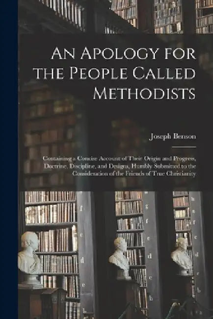 An Apology for the People Called Methodists: Containing a Concise Account of Their Origin and Progress, Doctrine, Discipline, and Designs, Humbly Subm by Joseph 1749-1821 Benson