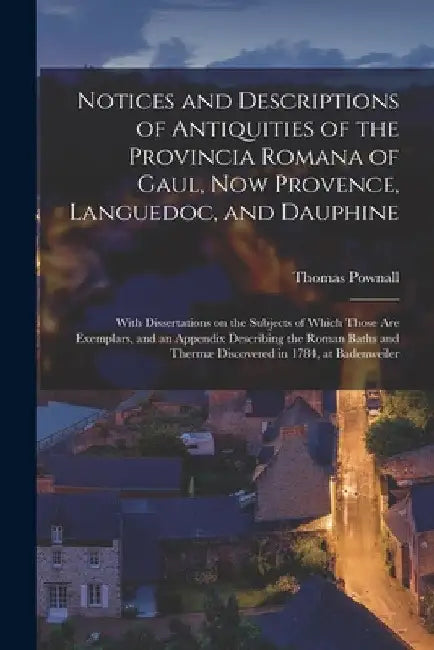 Notices and Descriptions of Antiquities of the Provincia Romana of Gaul, Now Provence, Languedoc, and Dauphine; With Dissertations on the Subjects of by Thomas 1722-1805 Cn Pownall