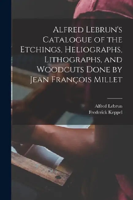 Alfred Lebrun's Catalogue of the Etchings, Heliographs, Lithographs, and Woodcuts Done by Jean François Millet by Alfred Lebrun