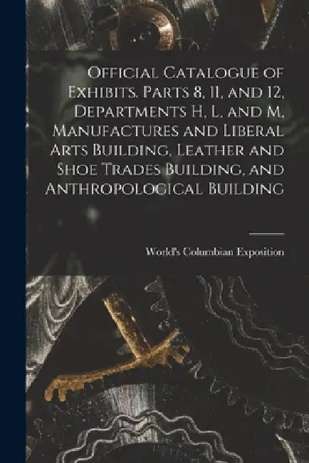 Official Catalogue of Exhibits. Parts 8, 11, and 12, Departments H, L, and M, Manufactures and Liberal Arts Building, Leather and Shoe Trades Building by World's Columbian Exposition (1893