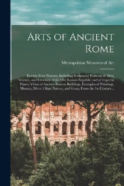 Arts of Ancient Rome: Twenty-four Pictures, Including Sculptured Portraits of Men, Women, and Children of the Old Roman Republic and of Impe by Metropolitan Museum of Art (New York