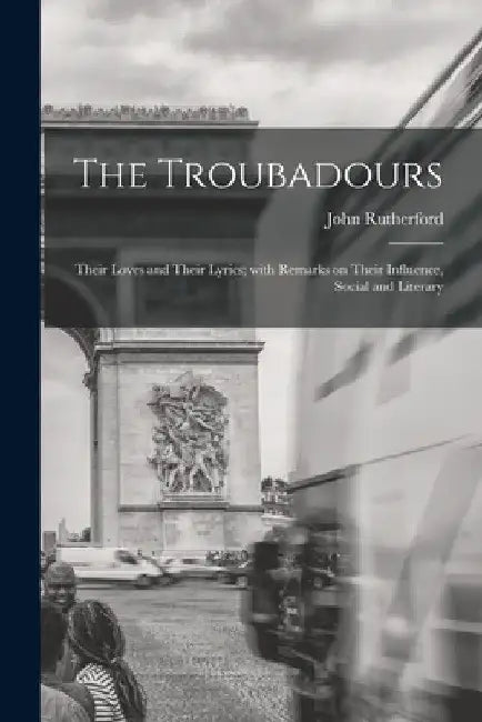 The Troubadours: Their Loves and Their Lyrics; With Remarks on Their Influence, Social and Literary by John 1829-1889 Rutherford