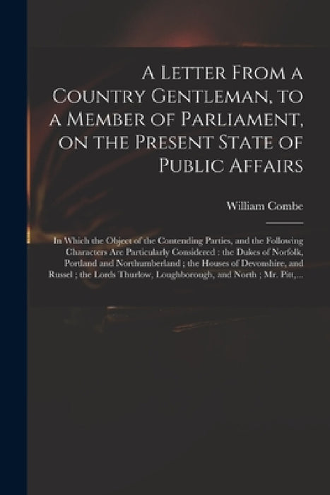 A Letter From a Country Gentleman, to a Member of Parliament, on the Present State of Public Affairs: in Which the Object of the Contending Parties, a by William 1742-1823 Combe