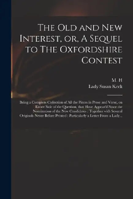 The Old and New Interest, or, A Sequel to The Oxfordshire Contest: Being a Complete Collection of All the Pieces in Prose and Verse, on Either Side of by M H
